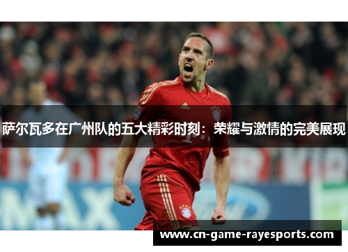 萨尔瓦多在广州队的五大精彩时刻：荣耀与激情的完美展现