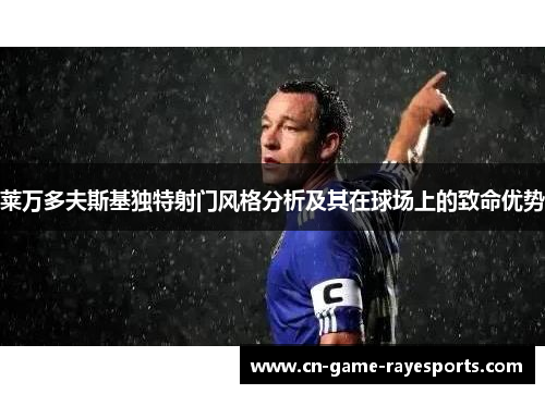 莱万多夫斯基独特射门风格分析及其在球场上的致命优势