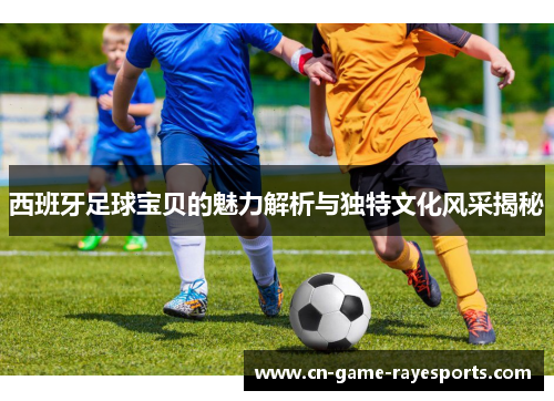 西班牙足球宝贝的魅力解析与独特文化风采揭秘 西班牙足球宝贝的魅力解析与独特文化风采揭秘