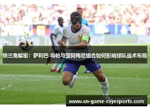 铁三角解密：萨利巴 乌帕与楚阿梅尼组合如何影响球队战术布局